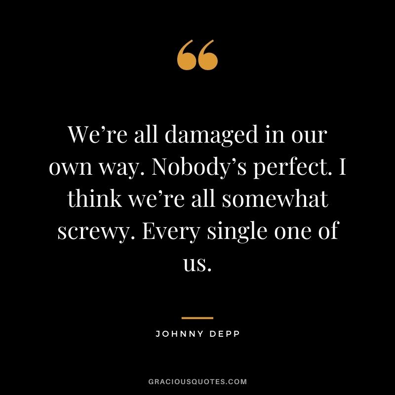 We’re all damaged in our own way. Nobody’s perfect. I think we’re all somewhat screwy. Every single one of us.