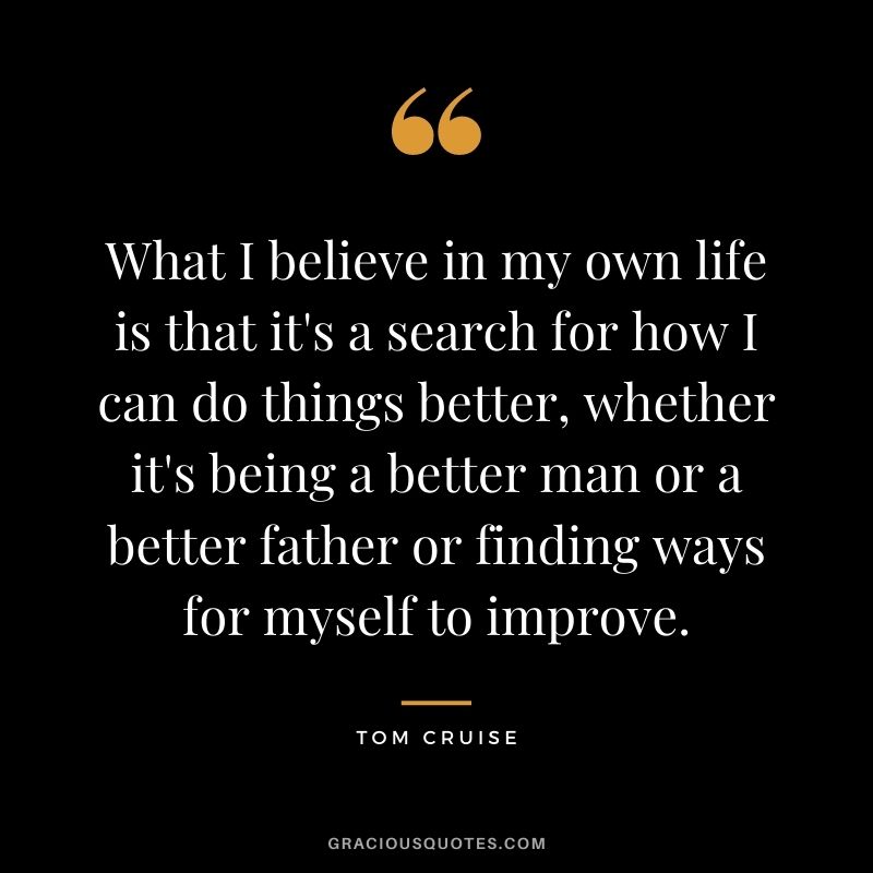 What I believe in my own life is that it's a search for how I can do things better, whether it's being a better man or a better father or finding ways for myself to improve.