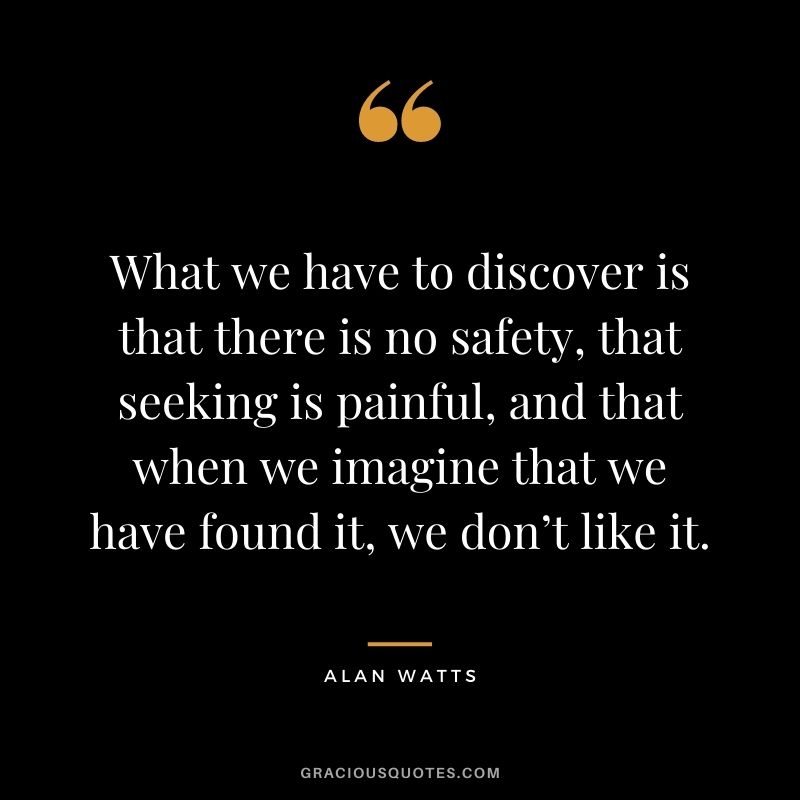 What we have to discover is that there is no safety, that seeking is painful, and that when we imagine that we have found it, we don’t like it.