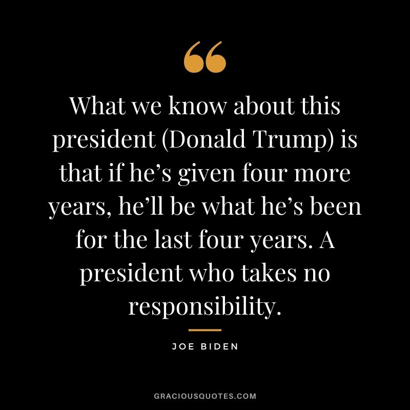 What we know about this president (Donald Trump) is that if he’s given four more years, he’ll be what he’s been for the last four years. A president who takes no responsibility.