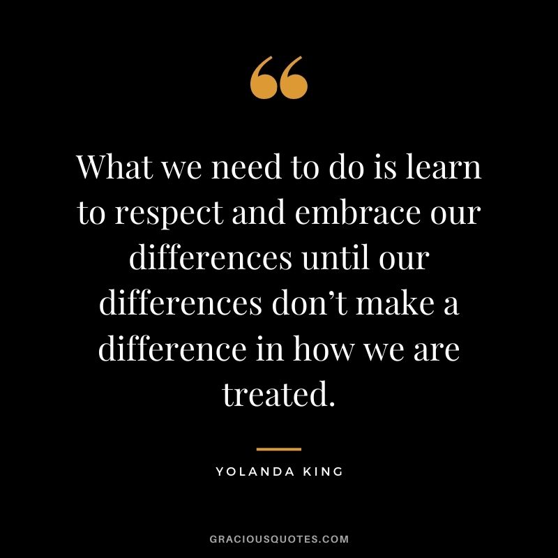 What we need to do is learn to respect and embrace our differences until our differences don’t make a difference in how we are treated. ― Yolanda King