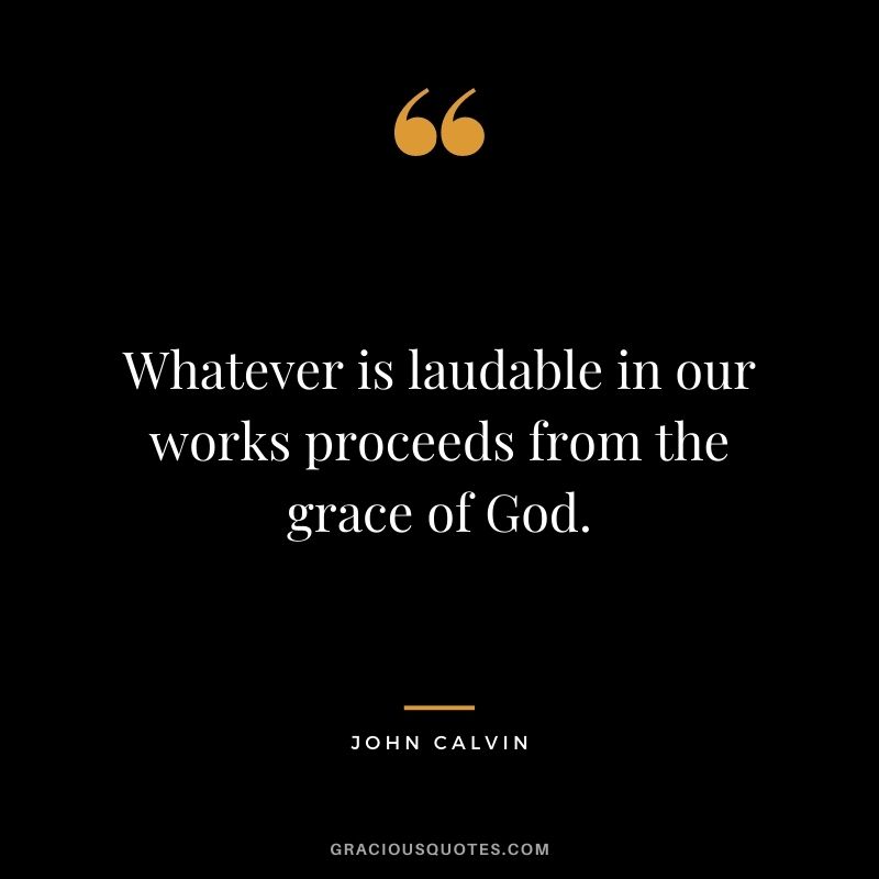 Whatever is laudable in our works proceeds from the grace of God. - John Calvin