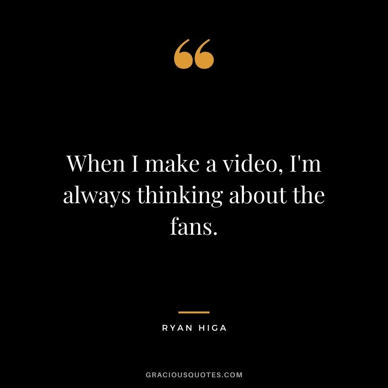 When I make a video, I'm always thinking about the fans.