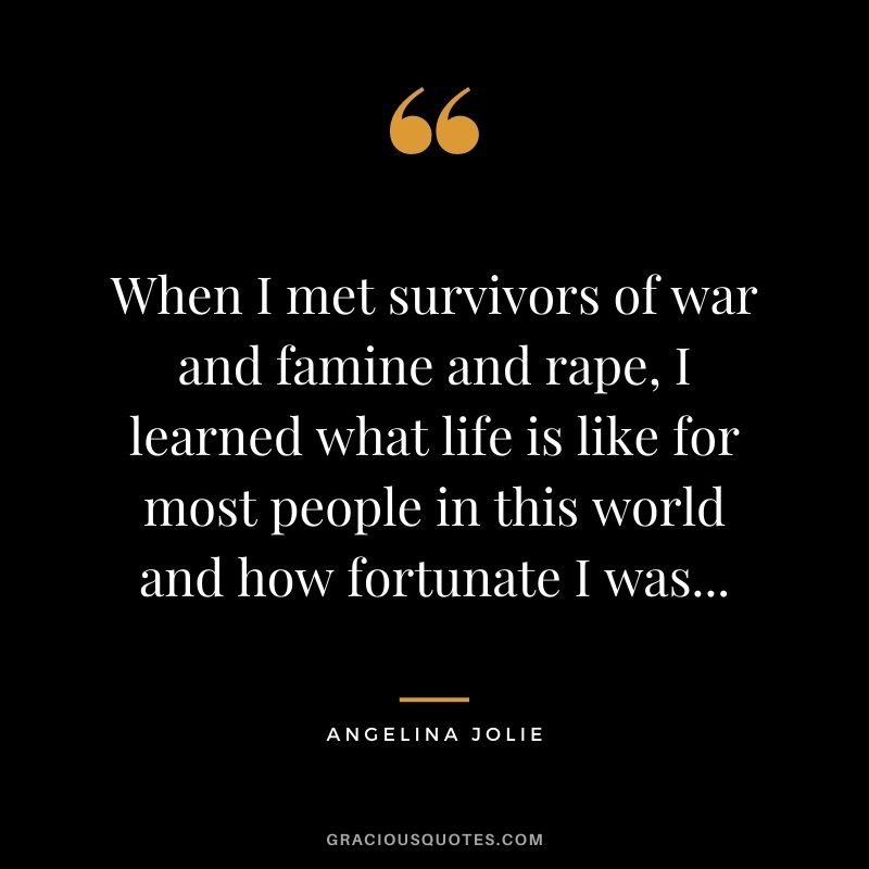 When I met survivors of war and famine and rape, I learned what life is like for most people in this world and how fortunate I was...