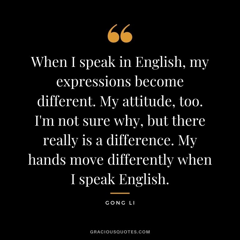 When I speak in English, my expressions become different. My attitude, too. I'm not sure why, but there really is a difference. My hands move differently when I speak English.