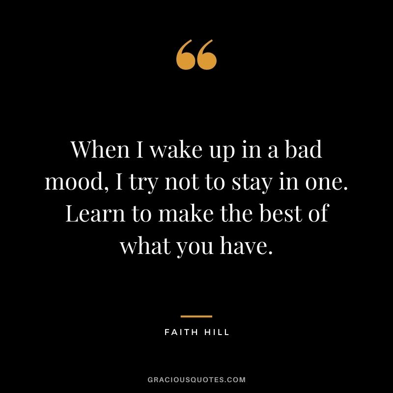 When I wake up in a bad mood, I try not to stay in one. Learn to make the best of what you have.