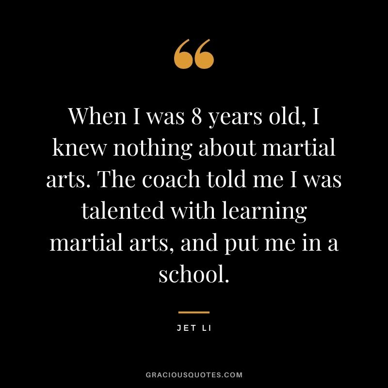 When I was 8 years old, I knew nothing about martial arts. The coach told me I was talented with learning martial arts, and put me in a school.