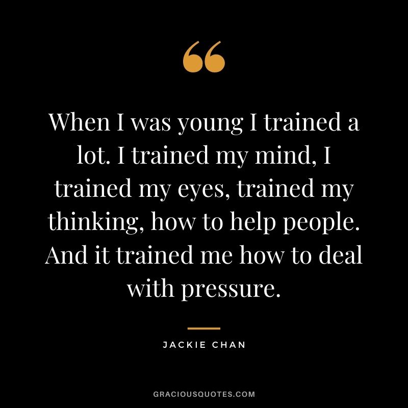 When I was young I trained a lot. I trained my mind, I trained my eyes, trained my thinking, how to help people. And it trained me how to deal with pressure.