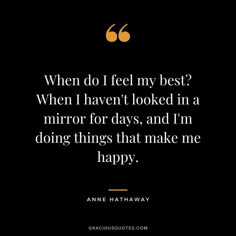 When do I feel my best? When I haven't looked in a mirror for days, and I'm doing things that make me happy.