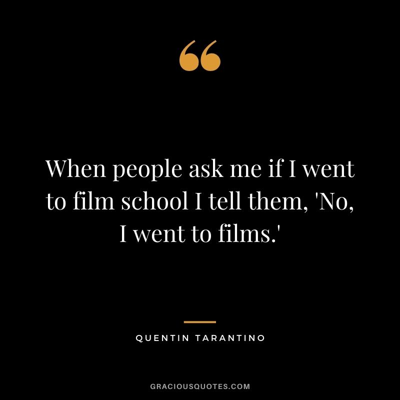 When people ask me if I went to film school I tell them, 'No, I went to films.'