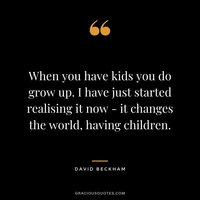 When you have kids you do grow up. I have just started realising it now - it changes the world, having children.