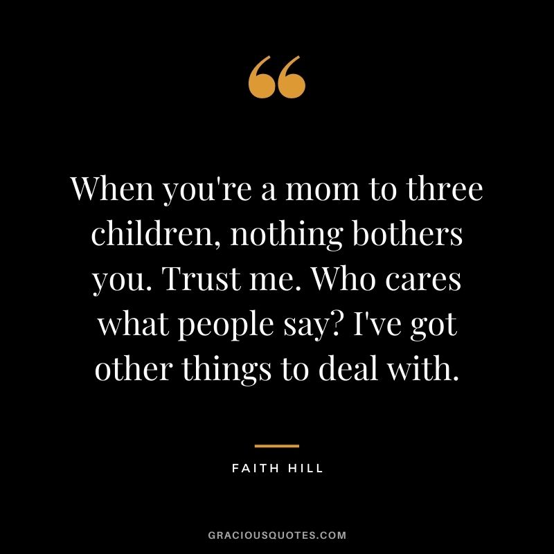 When you're a mom to three children, nothing bothers you. Trust me. Who cares what people say I've got other things to deal with.