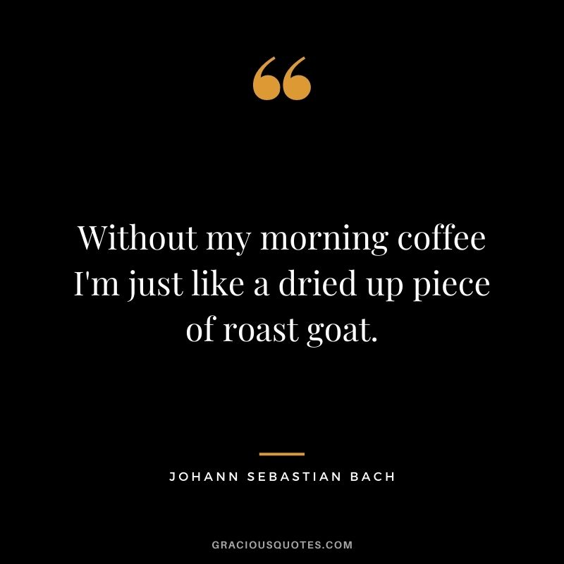Without my morning coffee I'm just like a dried up piece of roast goat.