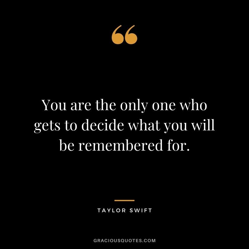 You are the only one who gets to decide what you will be remembered for.