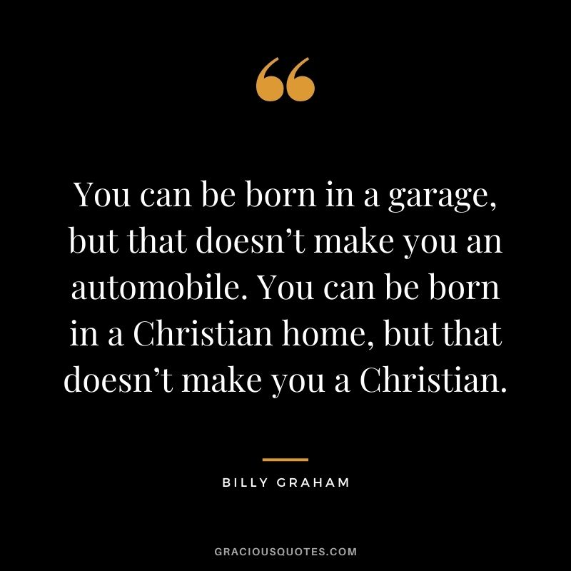You can be born in a garage, but that doesn’t make you an automobile. You can be born in a Christian home, but that doesn’t make you a Christian.