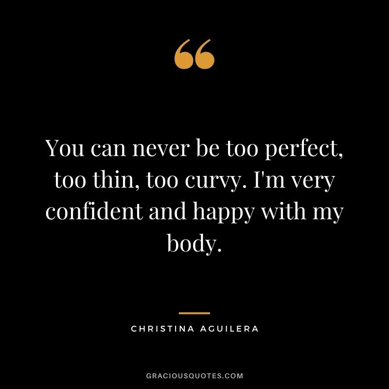 You can never be too perfect, too thin, too curvy. I'm very confident and happy with my body.