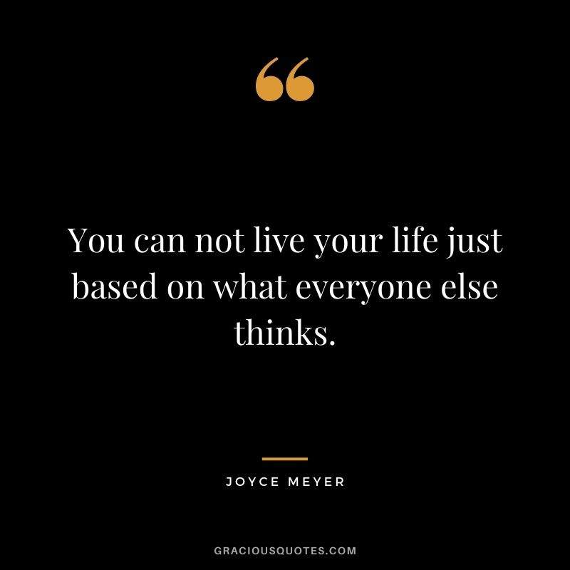 You can not live your life just based on what everyone else thinks.