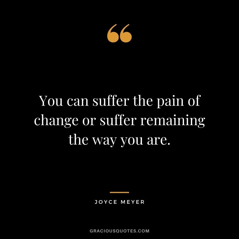 You can suffer the pain of change or suffer remaining the way you are.