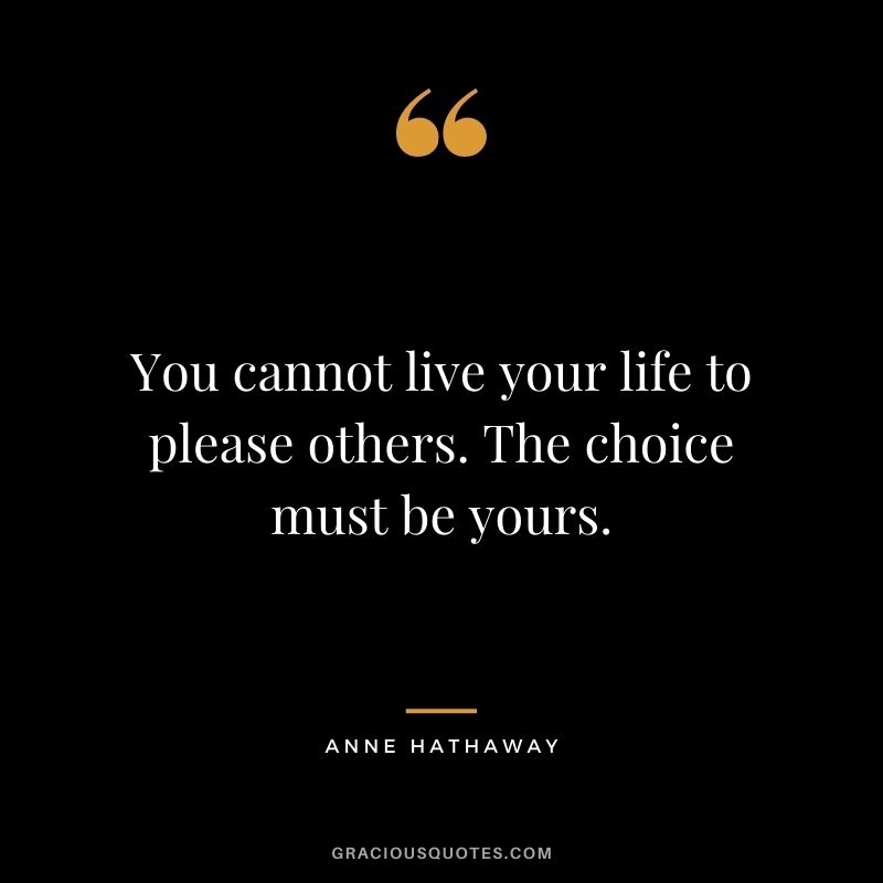 You cannot live your life to please others. The choice must be yours.
