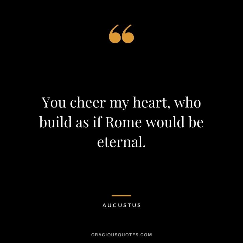 You cheer my heart, who build as if Rome would be eternal.