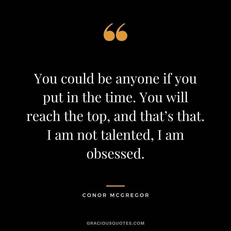 You could be anyone if you put in the time. You will reach the top, and that’s that. I am not talented, I am obsessed.