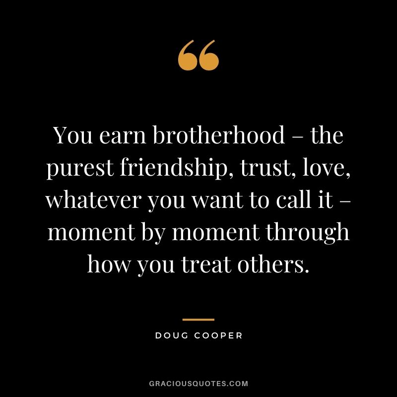 You earn brotherhood – the purest friendship, trust, love, whatever you want to call it – moment by moment through how you treat others. ― Doug Cooper