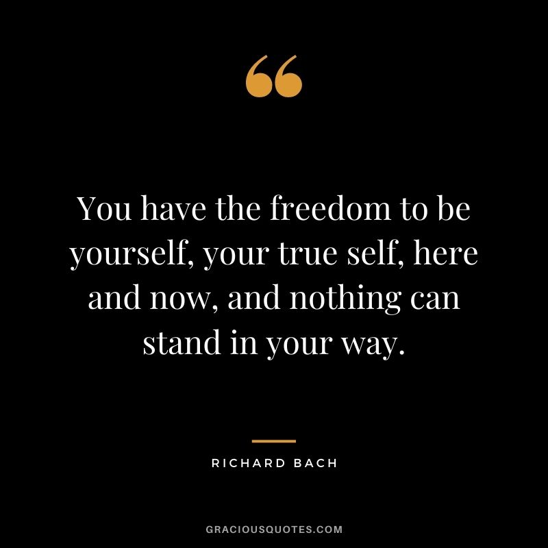 You have the freedom to be yourself, your true self, here and now, and nothing can stand in your way.