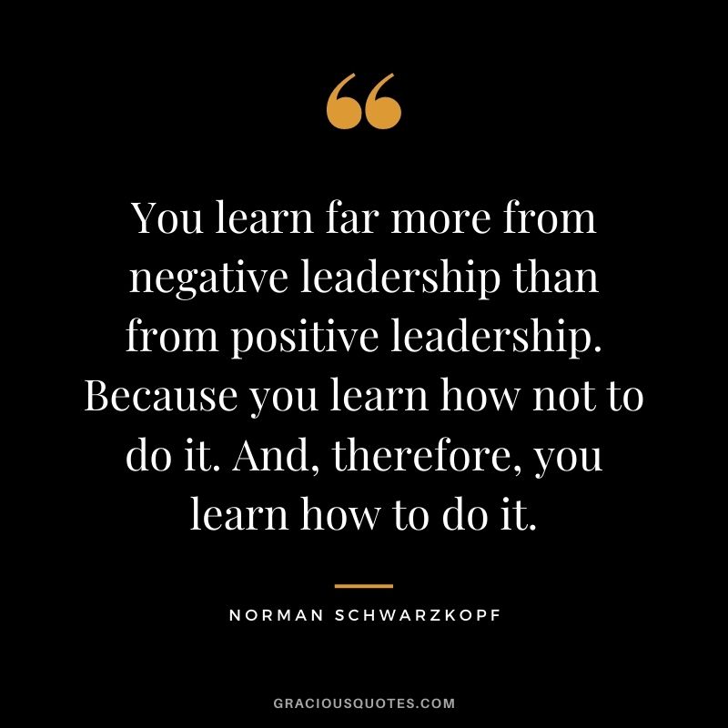 You learn far more from negative leadership than from positive leadership. Because you learn how not to do it. And, therefore, you learn how to do it.