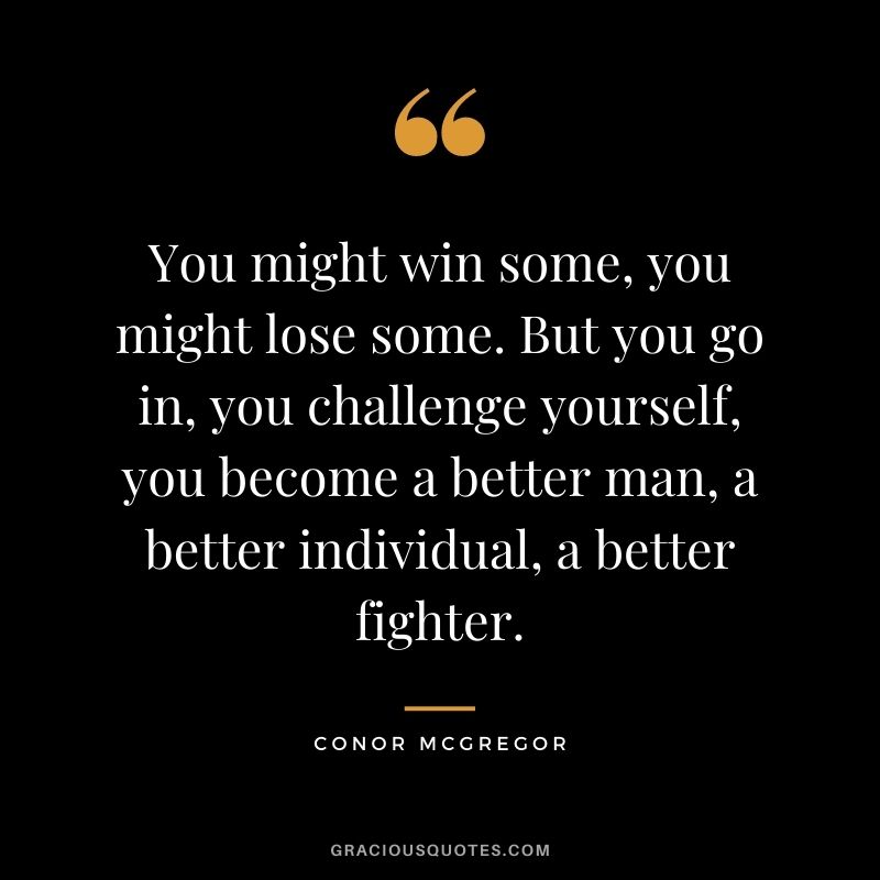 You might win some, you might lose some. But you go in, you challenge yourself, you become a better man, a better individual, a better fighter.
