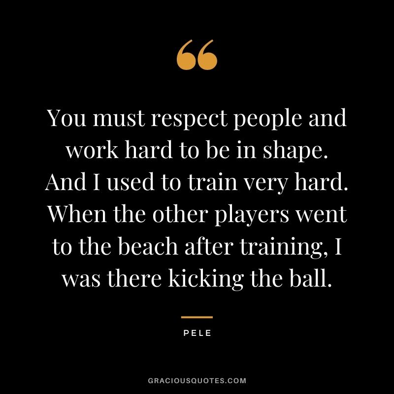 You must respect people and work hard to be in shape. And I used to train very hard. When the other players went to the beach after training, I was there kicking the ball.