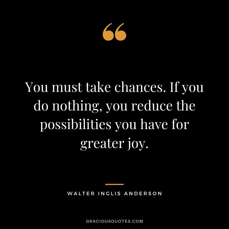 You must take chances. If you do nothing, you reduce the possibilities you have for greater joy.