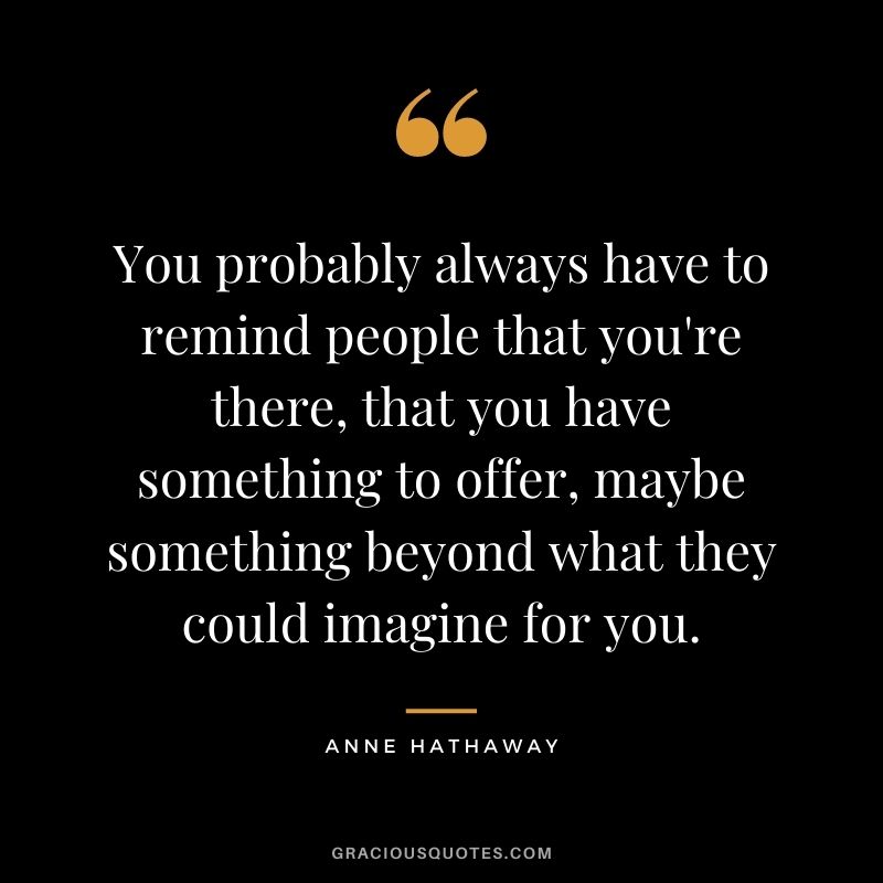 You probably always have to remind people that you're there, that you have something to offer, maybe something beyond what they could imagine for you.