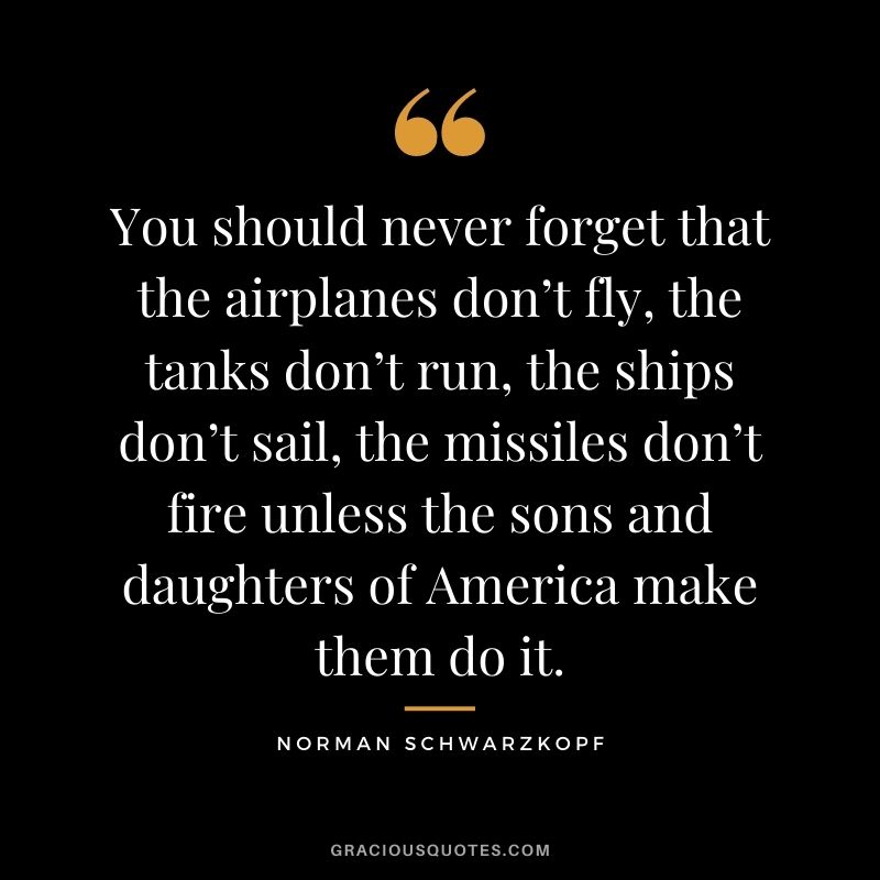 You should never forget that the airplanes don’t fly, the tanks don’t run, the ships don’t sail, the missiles don’t fire unless the sons and daughters of America make them do it.