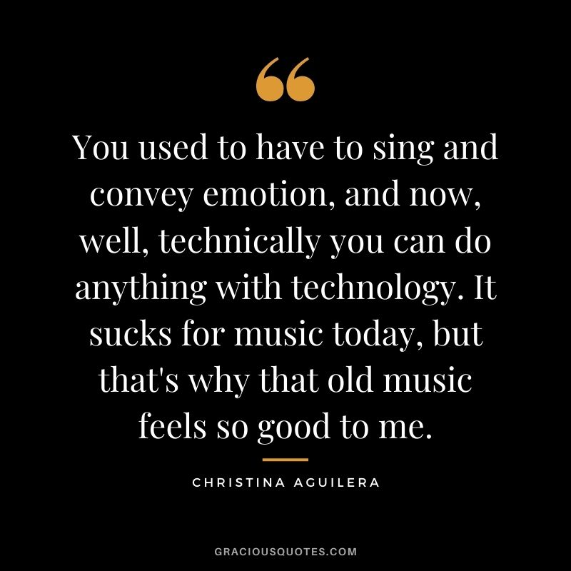 You used to have to sing and convey emotion, and now, well, technically you can do anything with technology. It sucks for music today, but that's why that old music feels so good to me.