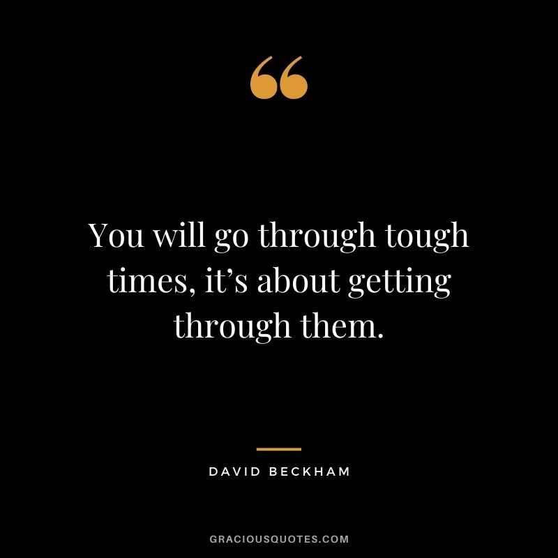 You will go through tough times, it’s about getting through them.