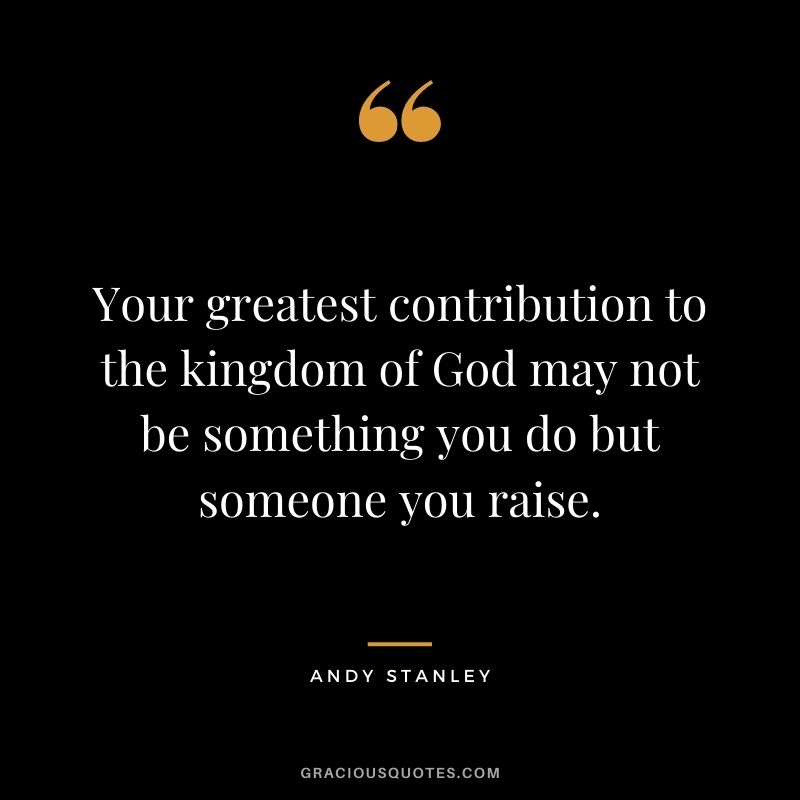 Your greatest contribution to the kingdom of God may not be something you do but someone you raise. - Andy Stanley