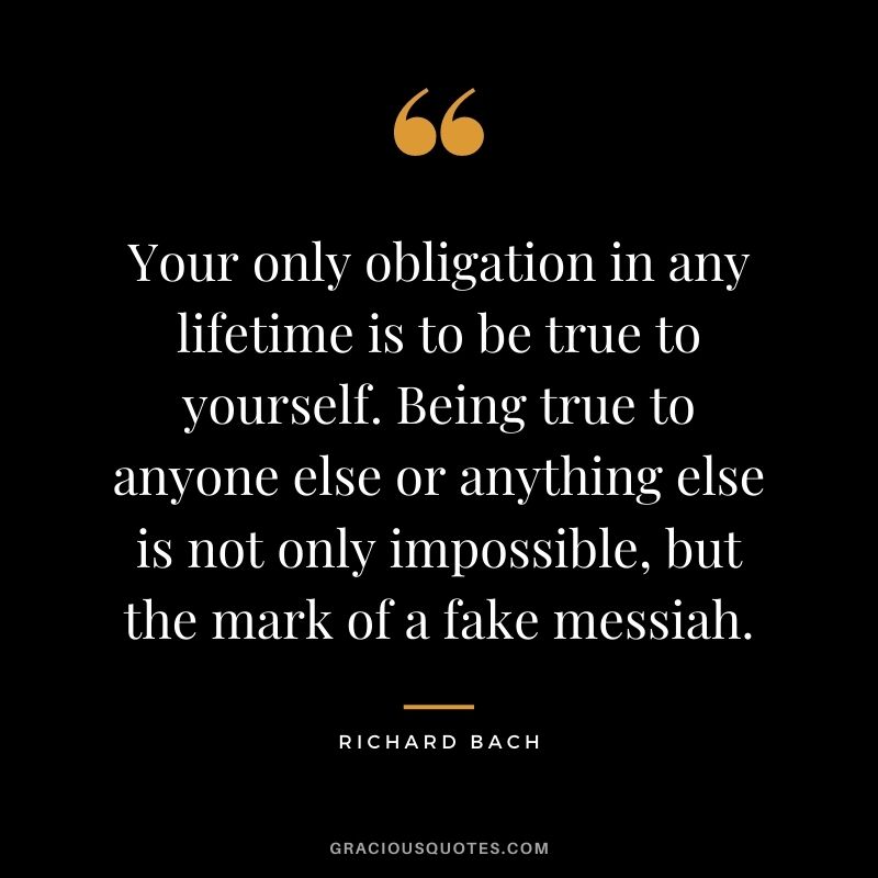 Your only obligation in any lifetime is to be true to yourself. Being true to anyone else or anything else is not only impossible, but the mark of a fake messiah.