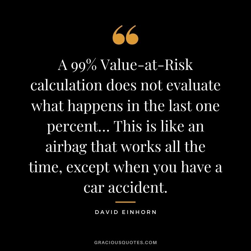 A 99% Value-at-Risk calculation does not evaluate what happens in the last one percent… This is like an airbag that works all the time, except when you have a car accident.