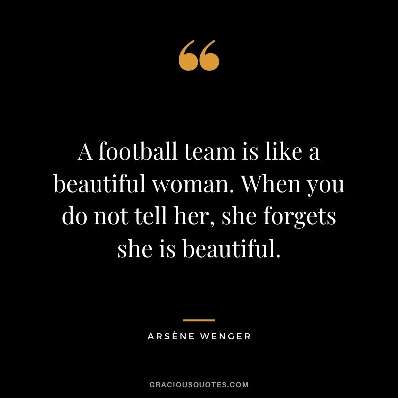 A football team is like a beautiful woman. When you do not tell her, she forgets she is beautiful.