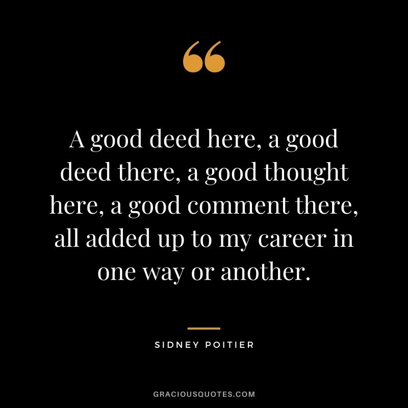 A good deed here, a good deed there, a good thought here, a good comment there, all added up to my career in one way or another.