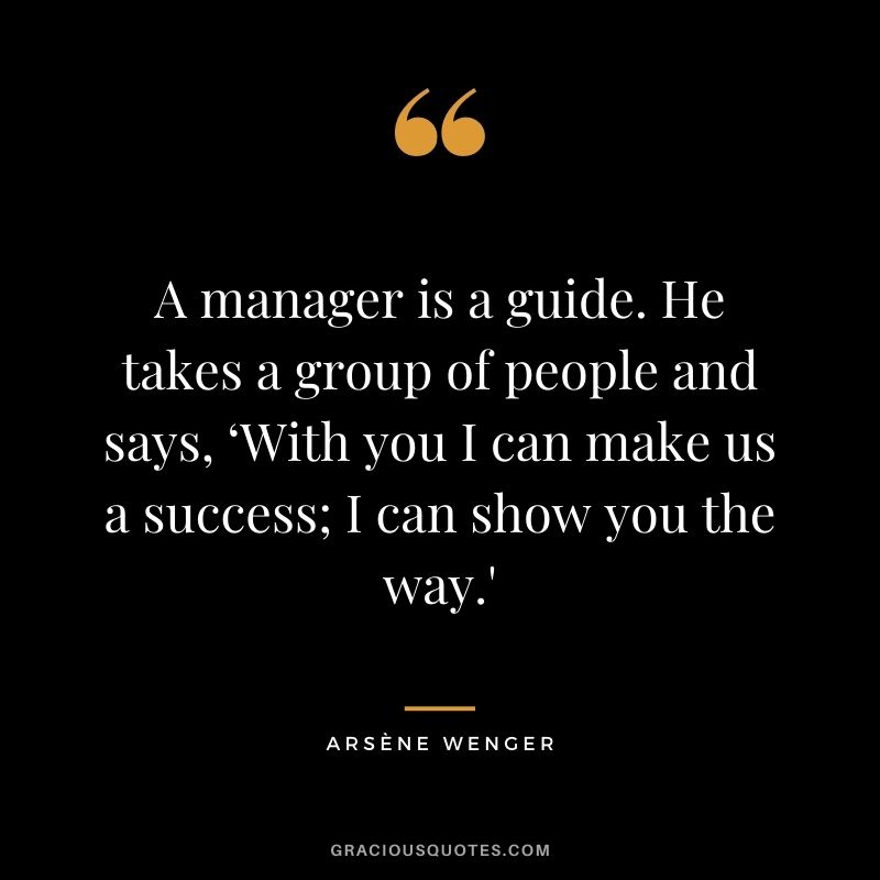 A manager is a guide. He takes a group of people and says, ‘With you I can make us a success; I can show you the way.'
