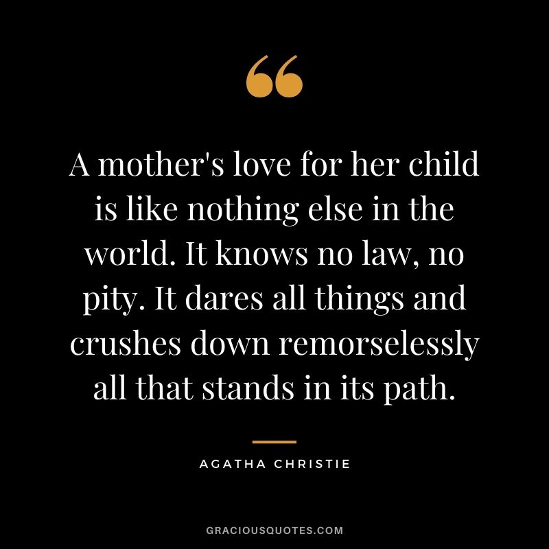 A mother's love for her child is like nothing else in the world. It knows no law, no pity. It dares all things and crushes down remorselessly all that stands in its path.