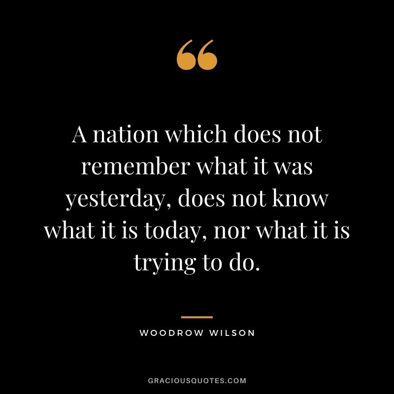 A nation which does not remember what it was yesterday, does not know what it is today, nor what it is trying to do.