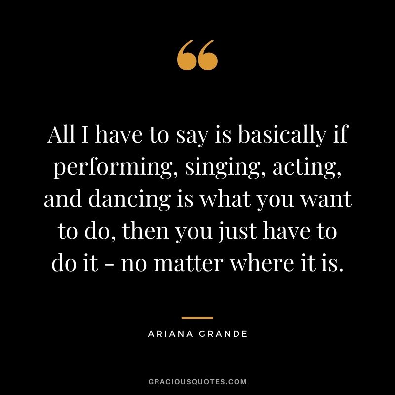 All I have to say is basically if performing, singing, acting, and dancing is what you want to do, then you just have to do it - no matter where it is.
