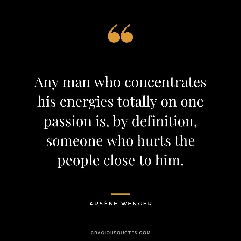 Any man who concentrates his energies totally on one passion is, by definition, someone who hurts the people close to him.