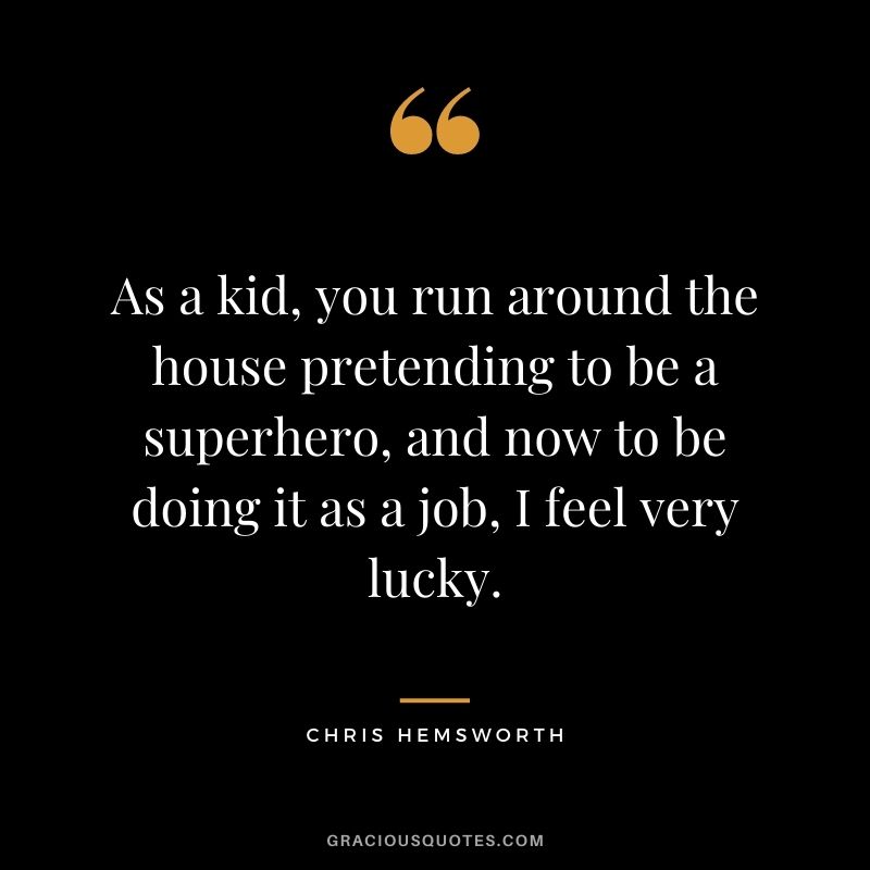 As a kid, you run around the house pretending to be a superhero, and now to be doing it as a job, I feel very lucky.