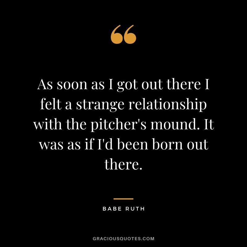 As soon as I got out there I felt a strange relationship with the pitcher's mound. It was as if I'd been born out there. 