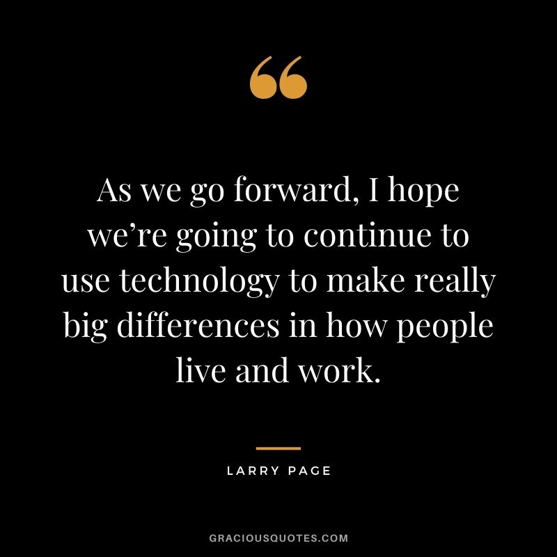 As we go forward, I hope we’re going to continue to use technology to make really big differences in how people live and work.