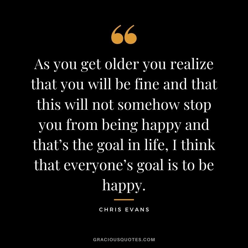 As you get older you realize that you will be fine and that this will not somehow stop you from being happy and that’s the goal in life, I think that everyone’s goal is to be happy.