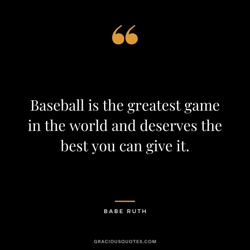 Baseball is the greatest game in the world and deserves the best you can give it.